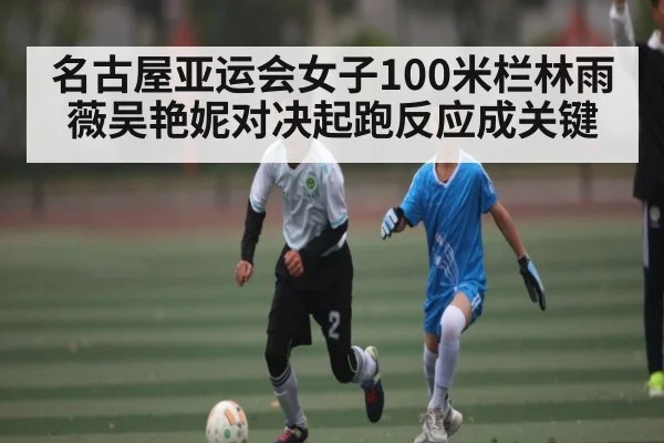 名古屋亚运会女子100米栏林雨薇吴艳妮对决起跑反应成关键（kaiyun）