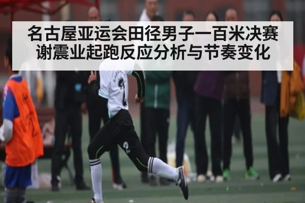 名古屋亚运会田径男子一百米决赛谢震业起跑反应分析与节奏变化（kaiyun）