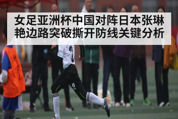 女足亚洲杯中国对阵日本张琳艳边路突破撕开防线关键分析（kaiyun）