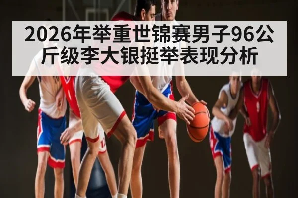 2026年举重世锦赛男子96公斤级李大银挺举表现分析（kaiyun）