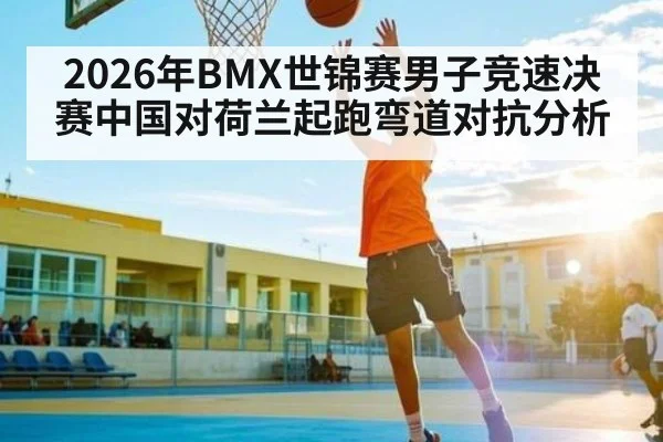 2026年BMX世锦赛男子竞速决赛中国对荷兰起跑弯道对抗分析（kaiyun）